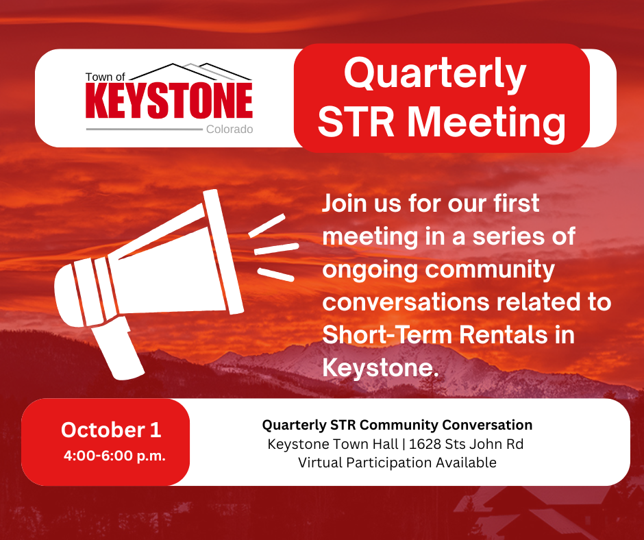 Town of Keystone Quarterly STR Meeting. Join us for our first meeting in a series of ongoing community conversations related to Short-Term Rentals in Keystone. October 1, 4:00 - 6:00 p.m. Quarterly STR Community Conversation. Keystone Town Hall | 1628 Sts John Road. Virtual Participation Available.