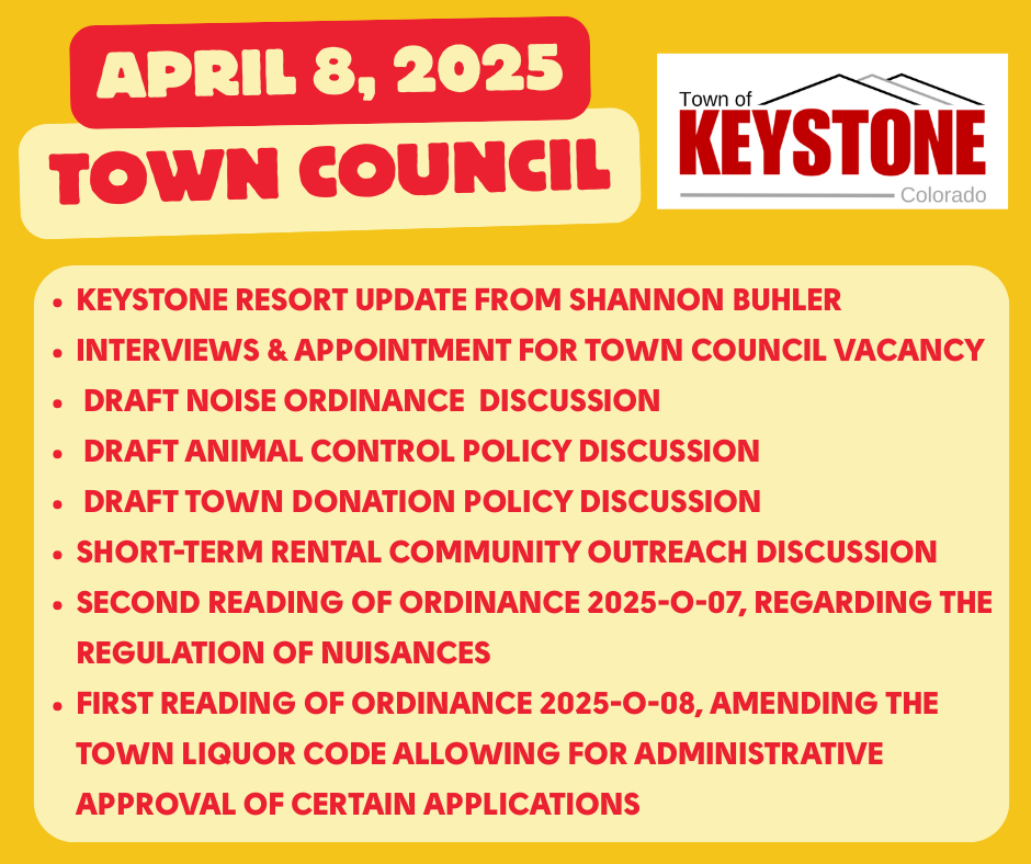 April 8, 2025 Town Council. Keystone Resort Update from Shannon Buhler. Interviews & appointment for Town Council Vacancy. Draft noise ordinance discussion. Draft animal control policy discussion. Draft town donation policy discussion. Short-Term Rental Community Outreach Discussion. Second reading of Ordinance 2025-O-07, regarding the regulation of nuisances. First reading of ordinance 2025-O-08, amending the Town Liquor Code allowing for administrative approval of certain applications.